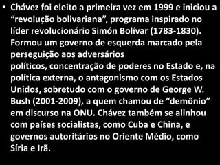 • Chávez foi eleito a primeira vez em 1999 e iniciou a
“revolução bolivariana”, programa inspirado no
líder revolucionário Simón Bolívar (1783-1830).
Formou um governo de esquerda marcado pela
perseguição aos adversários
políticos, concentração de poderes no Estado e, na
política externa, o antagonismo com os Estados
Unidos, sobretudo com o governo de George W.
Bush (2001-2009), a quem chamou de “demônio”
em discurso na ONU. Chávez também se alinhou
com países socialistas, como Cuba e China, e
governos autoritários no Oriente Médio, como
Síria e Irã.
 