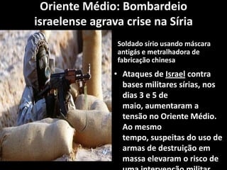 Oriente Médio: Bombardeio
israelense agrava crise na Síria
Soldado sírio usando máscara
antigás e metralhadora de
fabricação chinesa
• Ataques de Israel contra
bases militares sírias, nos
dias 3 e 5 de
maio, aumentaram a
tensão no Oriente Médio.
Ao mesmo
tempo, suspeitas do uso de
armas de destruição em
massa elevaram o risco de
 