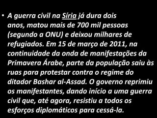 • A guerra civil na Síria já dura dois
anos, matou mais de 700 mil pessoas
(segundo a ONU) e deixou milhares de
refugiados. Em 15 de março de 2011, na
continuidade da onda de manifestações da
Primavera Árabe, parte da população saiu às
ruas para protestar contra o regime do
ditador Bashar al-Assad. O governo reprimiu
os manifestantes, dando início a uma guerra
civil que, até agora, resistiu a todos os
esforços diplomáticos para cessá-la.
 
