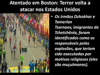 Atentado em Boston: Terror volta a
atacar nos Estados Unidos
• Os irmãos Dzhokhar e
Tamerlan
Tsarnaev, imigrantes da
Tchetchênia, foram
identificados como os
responsáveis pelas
explosões, que teriam
sido executadas por
motivos religiosos (eles
são muçulmanos).
 