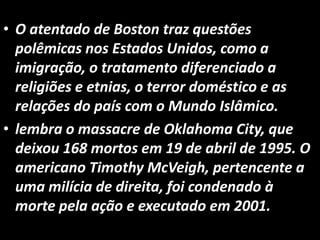• O atentado de Boston traz questões
polêmicas nos Estados Unidos, como a
imigração, o tratamento diferenciado a
religiões e etnias, o terror doméstico e as
relações do país com o Mundo Islâmico.
• lembra o massacre de Oklahoma City, que
deixou 168 mortos em 19 de abril de 1995. O
americano Timothy McVeigh, pertencente a
uma milícia de direita, foi condenado à
morte pela ação e executado em 2001.
 