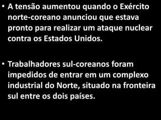 • A tensão aumentou quando o Exército
norte-coreano anunciou que estava
pronto para realizar um ataque nuclear
contra os Estados Unidos.
• Trabalhadores sul-coreanos foram
impedidos de entrar em um complexo
industrial do Norte, situado na fronteira
sul entre os dois países.
 