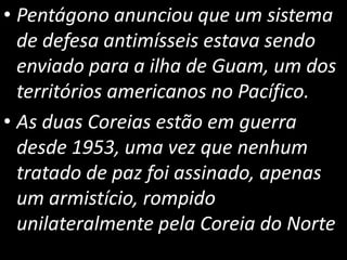 • Pentágono anunciou que um sistema
de defesa antimísseis estava sendo
enviado para a ilha de Guam, um dos
territórios americanos no Pacífico.
• As duas Coreias estão em guerra
desde 1953, uma vez que nenhum
tratado de paz foi assinado, apenas
um armistício, rompido
unilateralmente pela Coreia do Norte
 