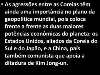 • As agressões entre as Coreias têm
ainda uma importância no plano da
geopolítica mundial, pois coloca
frente a frente as duas maiores
potências econômicas do planeta: os
Estados Unidos, aliados da Coreia do
Sul e do Japão, e a China, país
também comunista que apoia a
ditadura de Kim Jong-un.
 