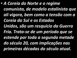 • A Coreia do Norte e o regime
comunista, de modelo estalinista que
ali vigora, bem como a tensão com a
Coreia do Sul e os Estados
Unidos, são um resquício da Guerra
Fria. Trata-se de um período que se
estende por toda a segunda metade
do século 20, com implicações nas
primeiras décadas do século atual.
 