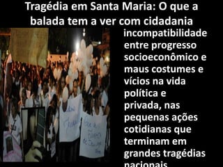 Tragédia em Santa Maria: O que a
balada tem a ver com cidadania
incompatibilidade
entre progresso
socioeconômico e
maus costumes e
vícios na vida
política e
privada, nas
pequenas ações
cotidianas que
terminam em
grandes tragédias
 