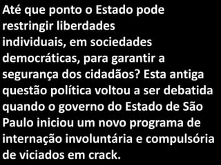 Até que ponto o Estado pode
restringir liberdades
individuais, em sociedades
democráticas, para garantir a
segurança dos cidadãos? Esta antiga
questão política voltou a ser debatida
quando o governo do Estado de São
Paulo iniciou um novo programa de
internação involuntária e compulsória
de viciados em crack.
 