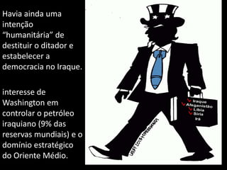 Havia ainda uma
intenção
“humanitária” de
destituir o ditador e
estabelecer a
democracia no Iraque.
interesse de
Washington em
controlar o petróleo
iraquiano (9% das
reservas mundiais) e o
domínio estratégico
do Oriente Médio.
 