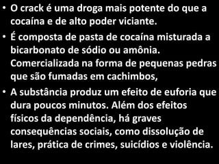• O crack é uma droga mais potente do que a
cocaína e de alto poder viciante.
• É composta de pasta de cocaína misturada a
bicarbonato de sódio ou amônia.
Comercializada na forma de pequenas pedras
que são fumadas em cachimbos,
• A substância produz um efeito de euforia que
dura poucos minutos. Além dos efeitos
físicos da dependência, há graves
consequências sociais, como dissolução de
lares, prática de crimes, suicídios e violência.
 