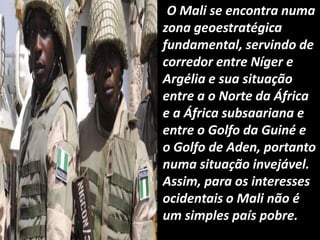 O Mali se encontra numa
zona geoestratégica
fundamental, servindo de
corredor entre Níger e
Argélia e sua situação
entre a o Norte da África
e a África subsaariana e
entre o Golfo da Guiné e
o Golfo de Aden, portanto
numa situação invejável.
Assim, para os interesses
ocidentais o Mali não é
um simples país pobre.
 