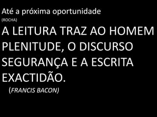 A LEITURA TRAZ AO HOMEM
PLENITUDE, O DISCURSO
SEGURANÇA E A ESCRITA
EXACTIDÃO.
(FRANCIS BACON)
Até a próxima oportunidade
(ROCHA)
 