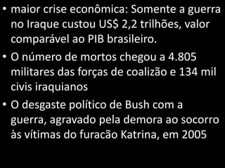 • maior crise econômica: Somente a guerra
no Iraque custou US$ 2,2 trilhões, valor
comparável ao PIB brasileiro.
• O número de mortos chegou a 4.805
militares das forças de coalizão e 134 mil
civis iraquianos
• O desgaste político de Bush com a
guerra, agravado pela demora ao socorro
às vítimas do furacão Katrina, em 2005
 