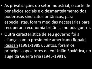 • As privatizações do setor industrial, o corte de
benefícios sociais e o desmantelamento dos
poderosos sindicatos britânicos, para
especialistas, foram medidas necessárias para
recuperar a economia britânica no pós-guerra.
• Outra característica de seu governo foi a
aliança com o presidente americano Ronald
Reagan (1981-1989). Juntos, foram os
principais opositores da ex-União Soviética, no
auge da Guerra Fria (1945-1991).
 