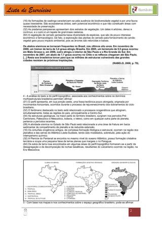 Lista de Exercícios
       (16) As formações de caatinga caracterizam-se pela ausência de biodiversidade vegetal e por uma fauna
       quase inexistente. São ecossistemas áridos, sem potencial econômico e que não constituem áreas com
       necessidade de preservação.
       (32) As pradarias pampeanas apresentam dois estratos de vegetação. Um deles é arbóreo, denso e
       contínuo, e o outro é um tapete de gramíneas rasteiras.
       (64) A vegetação de cerrado apresenta baixa diversidade de espécies, que são de pouco interesse
       econômico e farmacológico. De fato, a exploração das plantas do cerrado para fornecimento de carvão
       vegetal gera pouco impacto ambiental, pois as árvores são retorcidas e baixas.

       Os abalos sísmicos se tornaram frequentes no Brasil, nos últimos oito anos. Em novembro de
       2000, um tremor de terra de 3,4 graus atingiu Brasília. Em 2005, um terremoto de 5,5 graus ocorreu
       em Mato Grosso e, em 2006, outro atingiu o interior de São Paulo e o Rio Grande do Sul. Em
       novembro de 2007, um abalo de 7,7 graus ocorreu no Chile e os reflexos chegaram até São Paulo.
       [...] Resta aos brasileiros torcer para que os milhões de estruturas vulneráveis das grandes
       cidades resistam às próximas trepidações.
                                                                                     (RABELO, 2008, p. 79).




       4 - A análise do texto e do perfil topográfico, associada aos conhecimentos sobre os domínios
       morfoestruturais brasileiros permitem afirmar:
       (01) O perfil apresenta, em sua porção oeste, uma fossa tectônica pouco alongada, originada por
       movimentos horizontais, ocorridos durante o processo de rejuvenescimento dos dobramentos do ciclo
       brasiliano.
       (02) O fenômeno destacado no texto está relacionado a processos orogenéticos que atingiram,
       simultaneamente, todas as regiões do país, principalmente a Centro-Sul.
       (04) As estruturas geológicas, na maior parte do território brasileiro, surgiram nos períodos Pré-
       Cambriano, Paleozóico e Mesozóico, todavia, o relevo, como em qualquer outra parte do planeta,
       pertence a períodos recentes.
       (08) A atividade sísmica no Estado de São Paulo está relacionada a uma área de fratura em bacia
       sedimentar de compartimento de planalto e de reduzida extensão.
       (16) Os cinturões orogênicos antigos, de complexa formação litológica e estrutural, ocorrem na região dos
       planaltos e das serras do Atlântico Leste-Sudeste, tendo sido modelados, sobretudo, pela ação do
       intemperismo químico.
       (32) A Planície do Pantanal se encontra no mesmo nível do oceano Atlântico, possui formação cristalina
       terciária e ocupa uma pequena faixa de terras planas que margeia o rio Paraguai.
       (64) Os solos de terra roxa encontrados em algumas áreas do perfil topográfico formaram-se a partir da
       desagregação e da decomposição de rochas basálticas, resultantes do vulcanismo ocorrido na região, na
       Era Mesozóica.




       5 - Com base nos mapas e nos conhecimentos sobre o espaço geográfico brasileiro, pode-se afirmar:


                                                                                                        2
 