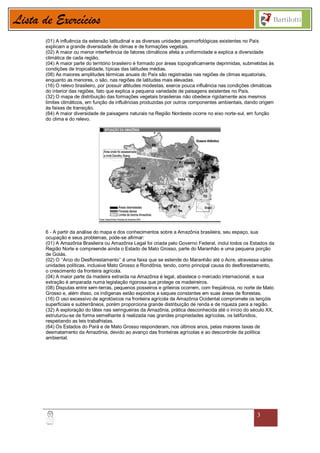 Lista de Exercícios
       (01) A influência da extensão latitudinal e as diversas unidades geomorfológicas existentes no País
       explicam a grande diversidade de climas e de formações vegetais.
       (02) A maior ou menor interferência de fatores climáticos afeta a uniformidade e explica a diversidade
       climática de cada região.
       (04) A maior parte do território brasileiro é formado por áreas topograficamente deprimidas, submetidas às
       condições de tropicalidade, típicas das latitudes médias.
       (08) As maiores amplitudes térmicas anuais do País são registradas nas regiões de climas equatoriais,
       enquanto as menores, o são, nas regiões de latitudes mais elevadas.
       (16) O relevo brasileiro, por possuir altitudes modestas, exerce pouca influência nas condições climáticas
       do interior das regiões, fato que explica a pequena variedade de paisagens existentes no País.
       (32) O mapa de distribuição das formações vegetais brasileiras não obedece rigidamente aos mesmos
       limites climáticos, em função de influências produzidas por outros componentes ambientais, dando origem
       às faixas de transição.
       (64) A maior diversidade de paisagens naturais na Região Nordeste ocorre no eixo norte-sul, em função
       do clima e do relevo.




       6 - A partir da análise do mapa e dos conhecimentos sobre a Amazônia brasileira, seu espaço, sua
       ocupação e seus problemas, pode-se afirmar:
       (01) A Amazônia Brasileira ou Amazônia Legal foi criada pelo Governo Federal, inclui todos os Estados da
       Região Norte e compreende ainda o Estado de Mato Grosso, parte do Maranhão e uma pequena porção
       de Goiás.
       (02) O ‘‘Arco do Desflorestamento’’ é uma faixa que se estende do Maranhão até o Acre, atravessa várias
       unidades políticas, inclusive Mato Grosso e Rondônia, tendo, como principal causa do desflorestamento,
       o crescimento da fronteira agrícola.
       (04) A maior parte da madeira extraída na Amazônia é legal, abastece o mercado internacional, e sua
       extração é amparada numa legislação rigorosa que protege os madeireiros.
       (08) Disputas entre sem-terras, pequenos posseiros e grileiros ocorrem, com freqüência, no norte de Mato
       Grosso e, além disso, os indígenas estão expostos a saques constantes em suas áreas de florestas.
       (16) O uso excessivo de agrotóxicos na fronteira agrícola da Amazônia Ocidental compromete os lençóis
       superficiais e subterrâneos, porém proporciona grande distribuição de renda e de riqueza para a região.
       (32) A exploração do látex nas seringueiras da Amazônia, prática desconhecida até o início do século XX,
       estruturou-se de forma semelhante à realizada nas grandes propriedades agrícolas, os latifúndios,
       respeitando as leis trabalhistas.
       (64) Os Estados do Pará e de Mato Grosso responderam, nos últimos anos, pelas maiores taxas de
       desmatamento da Amazônia, devido ao avanço das fronteiras agrícolas e ao descontrole da política
       ambiental.




                                                                                                         3
 