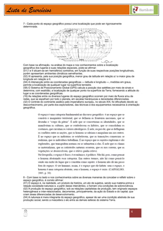 Lista de Exercícios
       7 - Cada ponto do espaço geográfico possui uma localização que pode ser rigorosamente
       determinada.




       Com base na afirmação, na análise do mapa e nos conhecimentos sobre a localização
       geográfica dos lugares e suas relações espaciais, pode-se afirmar:
       (01) I e II situam-se em hemisférios contrários, em função de suas respectivas posições longitudinais,
       porém apresentam ambientes climáticos semelhantes.
       (02) III apresenta, pela sua posição geográfica, menor grau de latitude em relação a I e maior grau de
       longitude em relação a II.
       (04) A intersecção entre as coordenadas geográficas — latitude e longitude —, medidas em graus,
       permite a localização de qualquer lugar na superfície terrestre.
       (08) O Sistema de Posicionamento Global (GPS) calcula a posição dos satélites por meio de sinais e
       determina, com exatidão, a localização de qualquer ponto na superfície da Terra, fornecendo a altitude do
       lugar e as coordenadas geográficas.
       (16) As relações entre os diversos lugares do espaço geográfico ocorrem por meio de fluxos e/ou de
       redes, que se espalham por todo o planeta, em escalas hierárquicas e densidades diferenciadas.
       (32) O controle do continente asiático pelo imperialismo europeu, no século XIX, foi dificultado devido ao
       desconhecimento, por parte dos exploradores, das técnicas e dos equipamentos necessários à orientação
       geográfica.




       8 - Com base no texto e nos conhecimentos sobre as diversas maneiras de conceber e refletir sobre o
       espaço geográfico, é correto afirmar:
       (01) O espaço é, na realidade, um produto da história, um ato de sujeitos, sendo sua matéria-prima a
       relação sociedade-natureza e, a partir desse intercâmbio, o homem cria condições de sobrevivência.
       (02) A produção do espaço geográfico, sob as relações capitalistas de produção, tem originado espaços
       heterogêneos e inter-relacionados, decorrentes, principalmente, da ação do Estado e do capital, que
       criam áreas diferenciadas de desenvolvimento.
       (04) A natureza é mera integrante do espaço geográfico, apesar de ser uma condição abstrata de sua
       produção social, sendo a mesosfera o elo entre as demais esferas do sistema Terra.



                                                                                                         4
 