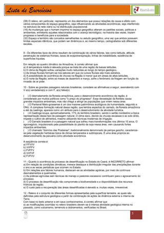 Lista de Exercícios
       (08) O relevo, em particular, representa um dos elementos que possui relações de causa e efeito com
       vários componentes do espaço geográfico, seja influenciando as atividades econômicas, seja interferindo
       na estrutura da rede viária ou na distribuição populacional.
       (16) As mudanças que o homem imprime no espaço geográfico alteram os padrões sociais, políticos e
       ambientais, entretanto aqueles relacionados com o avanço tecnológico, na maioria das vezes, trazem
       progresso e benefícios para a sociedade.
       (32) Espaço e território são conceitos semelhantes no estudo geográfico, uma vez que ambos possuem
       limites espaciais idênticos, que podem ser dinâmicos e, ao mesmo tempo, cartografados sob diferentes
       escalas.


       9 - Os diferentes tipos de clima resultam da combinação de vários fatores, tais como latitude, altitude,
       penetração de sistemas frontais, taxas de evapotranspiração, linhas de instabilidade, existência de
       superfícies líquidas.

       Em relação ao quadro climático da Amazônia, é correto afirmar que:
       a) A temperatura média é elevada porque se trata de uma região de baixas latitudes.
       b) O clima da Região sofreu variações muito reduzidas ao longo do tempo geológico.
       c) As brisas fluviais formam-se nos setores em que os cursos fluviais são mais estreitos.
       d) A possibilidade de ocorrência de chuvas na Região é menor que em áreas de altas latitudes.
       e) O norte da Região, entre os meses de dezembro e março, sofre o fenômeno da friagem em função da
       invasão de ar polar.

       10 - Sobre as grandes paisagens naturais brasileiras, considere as afirmativas a seguir, assinalando com
       V a(s) verdadeira(s) e com F, a(s) falsa(s):

       ( ) O desmatamento da floresta amazônica, para o desenvolvimento econômico da região, é
       considerado por muitos políticos como "o preço do progresso". Essa devastação da floresta causa
       grandes impactos ambientais, mas não chega a atingir as populações que vivem nessa área.
       ( ) O Pantanal Mato-grossense é um dos maiores patrimônios ecológicos da humanidade, segundo a
       ONU. A complexa formação natural dessa região, que lembra aspectos do cerrado, da floresta amazônica
       e até da caatinga, aparece como um atributo para o desenvolvimento da atividade turística.
       ( ) A Caatinga ocupa, aproximadamente, 11% do território brasileiro, sendo o sertão nordestino a típica
       representação desse tipo de paisagem natural. O clima seco, devido às chuvas escassas e ao solo árido,
       impede o cultivo de alimentos, mesmo utilizando técnicas modernas de irrigação.
       ( ) O Cerrado brasileiro é a paisagem natural que sofreu mais transformações nos últimos 10 anos. O
       agronegócio, impulsionado pela possibilidade do plantio de soja nessa área, vem causando fortes
       impactos ambientais.
       ( ) O chamado "domínio das Pradarias", tradicionalmente denominado de pampa gaúcho, caracteriza-
       se pela vegetação herbácea típica de climas temperados e subtropicais. É uma área propícia ao
       desenvolvimento da pecuária como atividade econômica.

       A seqüência correta é:
       a) FFVVV
       b) VVFFV
       c) FVFFV
       d) VVFVF
       e) FVFVV

       11 - Quanto à ocorrência do processo de desertificação no Estado do Ceará, é INCORRETO afirmar:
       a) Em relação às condições climáticas, merece destaque a distribuição irregular das precipitações durante
       o ano e as secas periódicas que ocorrem no Estado.
       b) Em relações aos fatores humanos, destacam-se as atividades agrárias, por meio de contínuos
       desmatamentos e queimadas.
       c) As práticas agrícolas sem técnicas de manejo e pastoreio excessivo contribuem para o agravamento do
       processo.
       d) O processo de desertificação não compromete a biodiversidade e a disponibilidade dos recursos
       hídricos da região.
       e) O custo para a recuperação das áreas desertificadas é elevado e, muitas vezes, irreversível.

       12 - Relevo é o conjunto de diferentes formas apresentadas pela superfície terrestre, as quais são
       definidas pela estrutura geológica a partir da combinação de ações da dinâmica externa e interna da
       Terra.
       Com base no texto anterior e em seus conhecimentos, é correto afirmar que
       a) as modificações ocorridas no relevo brasileiro devem-se à intensa atividade geológica interna no
       passado, como vulcanismo, terremoto e dobramentos, verificadas no Brasil.

                                                                                                            5
 