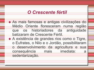 O Crescente fértil
 As mais famosas e antigas civilizações do
Médio Oriente floresceram numa região
que os historiadores da antiguidade
batizaram de Crescente Fértil.
 A existência de grandes rios como o Tigre,
o Eufrates, o Nilo e o Jordão, possibilitaram
o desenvolvimento da agricultura e sua
consequência mais imediata: a
sedentarização.
 