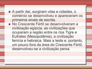  A partir daí, surgiram vilas e cidades, o
comércio se desenvolveu e apareceram os
primeiros sinais de escrita.
 No Crescente Fértil se desenvolveram a
civilização egípcia, as civilizações que
ocuparam a região entre os rios Tigre e
Eufrates (Mesopotâmia), a civilização
fenícia e hebraica. Mais a leste e, portanto,
um pouco fora da área do Crescente Fértil,
desenvolveu-se a civilização persa.
 