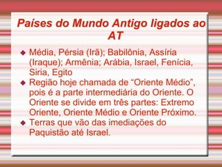 Países do Mundo Antigo ligados ao
AT
 Média, Pérsia (Irã); Babilônia, Assíria
(Iraque); Armênia; Arábia, Israel, Fenícia,
Siria, Egito
 Região hoje chamada de “Oriente Médio”,
pois é a parte intermediária do Oriente. O
Oriente se divide em três partes: Extremo
Oriente, Oriente Médio e Oriente Próximo.
 Terras que vão das imediações do
Paquistão até Israel.
 