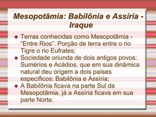 Mesopotâmia: Babilônia e Assíria -
Iraque
 Terras conhecidas como Mesopotâmia -
“Entre Rios”. Porção de terra entre o rio
Tigre o rio Eufrates;
 Sociedade oriunda de dois antigos povos:
Sumérios e Acádios, que em sua dinâmica
natural deu origem a dois países
específicos: Babilônia e Assíria;
 A Babilônia ficava na parte Sul da
Mesopotâmia, já a Assíria ficava em sua
parte Norte.
 