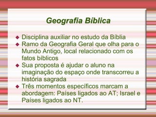 Geografia Bíblica
 Disciplina auxiliar no estudo da Bíblia
 Ramo da Geografia Geral que olha para o
Mundo Antigo, local relacionado com os
fatos bíblicos
 Sua proposta é ajudar o aluno na
imaginação do espaço onde transcorreu a
história sagrada
 Três momentos específicos marcam a
abordagem: Países ligados ao AT; Israel e
Países ligados ao NT.
 