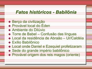 Fatos históricos - Babilônia
 Berço da civilização
 Provável local do Éden
 Ambiente do Dilúvio
 Torre de Babel – Confusão das línguas
 Local da residência de Abraão – Ur/Caldéia
 Exílio Babilônico
 Local onde Daniel e Ezequiel profetizaram
 Sede do grande império babilônico
 Provável origem dos reis magos (oriente)
 