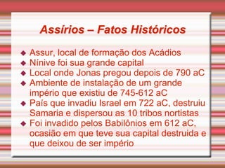 Assírios – Fatos Históricos
 Assur, local de formação dos Acádios
 Nínive foi sua grande capital
 Local onde Jonas pregou depois de 790 aC
 Ambiente de instalação de um grande
império que existiu de 745-612 aC
 País que invadiu Israel em 722 aC, destruiu
Samaria e dispersou as 10 tribos nortistas
 Foi invadido pelos Babilônios em 612 aC,
ocasião em que teve sua capital destruida e
que deixou de ser império
 