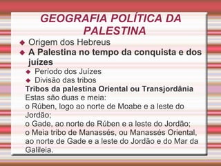GEOGRAFIA POLÍTICA DA
PALESTINA
 Origem dos Hebreus
 A Palestina no tempo da conquista e dos
juízes
 Período dos Juízes
 Divisão das tribos
Tribos da palestina Oriental ou Transjordânia
Estas são duas e meia:
o Rúben, logo ao norte de Moabe e a leste do
Jordão;
o Gade, ao norte de Rúben e a leste do Jordão;
o Meia tribo de Manassés, ou Manassés Oriental,
ao norte de Gade e a leste do Jordão e do Mar da
Galileia.
 