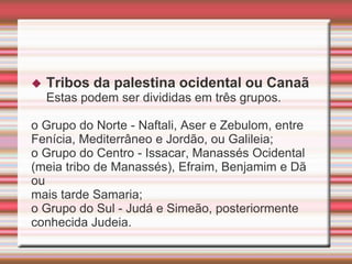  Tribos da palestina ocidental ou Canaã
Estas podem ser divididas em três grupos.
o Grupo do Norte - Naftali, Aser e Zebulom, entre
Fenícia, Mediterrâneo e Jordão, ou Galileia;
o Grupo do Centro - Issacar, Manassés Ocidental
(meia tribo de Manassés), Efraim, Benjamim e Dã
ou
mais tarde Samaria;
o Grupo do Sul - Judá e Simeão, posteriormente
conhecida Judeia.
 