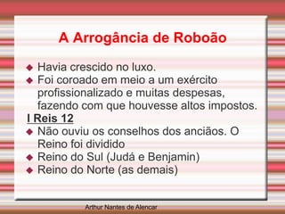 A Arrogância de Roboão
 Havia crescido no luxo.
 Foi coroado em meio a um exército
profissionalizado e muitas despesas,
fazendo com que houvesse altos impostos.
I Reis 12
 Não ouviu os conselhos dos anciãos. O
Reino foi dividido
 Reino do Sul (Judá e Benjamin)
 Reino do Norte (as demais)
Arthur Nantes de Alencar
 