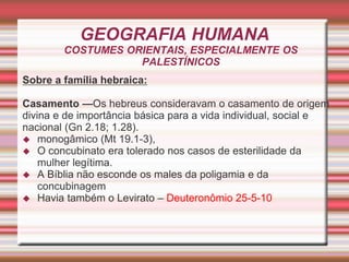 GEOGRAFIA HUMANA
COSTUMES ORIENTAIS, ESPECIALMENTE OS
PALESTÍNICOS
Sobre a família hebraica:
Casamento —Os hebreus consideravam o casamento de origem
divina e de importância básica para a vida individual, social e
nacional (Gn 2.18; 1.28).
 monogâmico (Mt 19.1-3),
 O concubinato era tolerado nos casos de esterilidade da
mulher legítima.
 A Bíblia não esconde os males da poligamia e da
concubinagem
 Havia também o Levirato – Deuteronômio 25-5-10
 