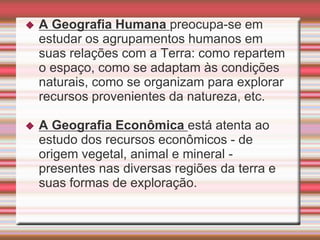  A Geografia Humana preocupa-se em
estudar os agrupamentos humanos em
suas relações com a Terra: como repartem
o espaço, como se adaptam às condições
naturais, como se organizam para explorar
recursos provenientes da natureza, etc.
 A Geografia Econômica está atenta ao
estudo dos recursos econômicos - de
origem vegetal, animal e mineral -
presentes nas diversas regiões da terra e
suas formas de exploração.
 