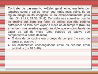 Contrato de casamento —Este, geralmente, era feito por
terceiros como o pai do noivo, seu irmão mais velho, tio ou
algum amigo muito chegado, e só excepcionalmente pela
mãe (Gn 21.21; 24.38; 34.8). Consistia nas consultas quanto
ao destino dos bens por força do enlace que não poderia
enfraquecer a tribo nem expor a moça ao desamparo (Nm 36)
e também nos acertos quanto ao dote que o noivo havia de
pagar ao pai da moça (uma espécie de dádiva que
compensava a perda da filha).
 O dote da concubina era o preço da compra (no caso de
serva ou escrava).
 Os casamentos consanguíneos entre os hebreus eram
proibidos (Lv 18.1-18).
 