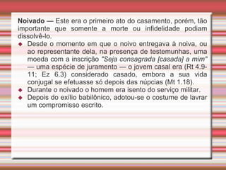 Noivado — Este era o primeiro ato do casamento, porém, tão
importante que somente a morte ou infidelidade podiam
dissolvê-lo.
 Desde o momento em que o noivo entregava à noiva, ou
ao representante dela, na presença de testemunhas, uma
moeda com a inscrição "Seja consagrada [casada] a mim"
— uma espécie de juramento — o jovem casal era (Rt 4.9-
11; Ez 6.3) considerado casado, embora a sua vida
conjugal se efetuasse só depois das núpcias (Mt 1.18).
 Durante o noivado o homem era isento do serviço militar.
 Depois do exílio babilônico, adotou-se o costume de lavrar
um compromisso escrito.
 