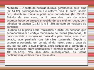 Núpcias — A festa de núpcias durava, geralmente, sete dias
(Jz 14.12), prolongando-se até catorze dias. O noivo, sendo
rico, distribuía roupa nupcial aos convidados (Mt 22.11).
Saindo de sua casa, ia à casa dos pais da noiva
acompanhado de amigos e vestido de sua melhor roupa, com
grinalda na cabeça (Ct 3.11; Is 61.10), ao som de música e de
cânticos;
Quando as núpcias eram realizadas à noite, as pessoas que
acompanhavam o cortejo muniam-se de tochas (lâmpadas). O
noivo recebia a esposa na casa dos pais desta, com rosto
velado, acompanhada das bênçãos paternais. Depois o
esposo a conduzia, em cortejo ainda maior, para a casa de
seu pai ou para a sua própria, onde seguia-se o banquete e
após os noivos eram conduzidos à câmara nupcial (Mt 22.1-
10; 25.1-13). Nos seis dias subsequentes, as festas
continuavam, embora mais resumidas.
 
