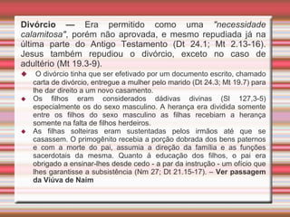 Divórcio — Era permitido como uma "necessidade
calamitosa", porém não aprovada, e mesmo repudiada já na
última parte do Antigo Testamento (Dt 24.1; Mt 2.13-16).
Jesus também repudiou o divórcio, exceto no caso de
adultério (Mt 19.3-9).
 O divórcio tinha que ser efetivado por um documento escrito, chamado
carta de divórcio, entregue a mulher pelo marido (Dt 24.3; Mt 19.7) para
lhe dar direito a um novo casamento.
 Os filhos eram considerados dádivas divinas (Sl 127,3-5)
especialmente os do sexo masculino. A herança era dividida somente
entre os filhos do sexo masculino as filhas recebiam a herança
somente na falta de filhos herdeiros.
 As filhas solteiras eram sustentadas pelos irmãos até que se
casassem. O primogênito recebia a porção dobrada dos bens paternos
e com a morte do pai, assumia a direção da família e as funções
sacerdotais da mesma. Quanto à educação dos filhos, o pai era
obrigado a ensinar-lhes desde cedo - a par da instrução - um ofício que
lhes garantisse a subsistência (Nm 27; Dt 21.15-17). – Ver passagem
da Viúva de Naim
 
