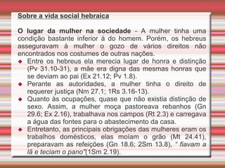 Sobre a vida social hebraica
O lugar da mulher na sociedade - A mulher tinha uma
condição bastante inferior à do homem. Porém, os hebreus
asseguravam à mulher o gozo de vários direitos não
encontrados nos costumes de outras nações.
 Entre os hebreus ela merecia lugar de honra e distinção
(Pv 31.10-31), a mãe era digna das mesmas honras que
se deviam ao pai (Ex 21.12; Pv 1.8).
 Perante as autoridades, a mulher tinha o direito de
requerer justiça (Nm 27.1; 1Rs 3.16-13).
 Quanto às ocupações, quase que não existia distinção de
sexo. Assim, a mulher moça pastoreava rebanhos (Gn
29.6; Ex 2.16), trabalhava nos campos (Rt 2.3) e carregava
a água das fontes para o abastecimento da casa.
 Entretanto, as principais obrigações das mulheres eram os
trabalhos domésticos, elas moíam o grão (Mt 24.41),
preparavam as refeições (Gn 18.6; 2Sm 13.8), “ fiavam a
lã e teciam o pano"(1Sm 2.19).
 