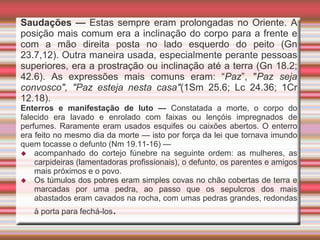 Saudações — Estas sempre eram prolongadas no Oriente. A
posição mais comum era a inclinação do corpo para a frente e
com a mão direita posta no lado esquerdo do peito (Gn
23.7,12). Outra maneira usada, especialmente perante pessoas
superiores, era a prostração ou inclinação até a terra (Gn 18.2;
42.6). As expressões mais comuns eram: “Paz”, "Paz seja
convosco", "Paz esteja nesta casa"(1Sm 25.6; Lc 24.36; 1Cr
12.18).
Enterros e manifestação de luto — Constatada a morte, o corpo do
falecido era lavado e enrolado com faixas ou lençóis impregnados de
perfumes. Raramente eram usados esquifes ou caixões abertos. O enterro
era feito no mesmo dia da morte — isto por força da lei que tornava imundo
quem tocasse o defunto (Nm 19.11-16) —
 acompanhado do cortejo fúnebre na seguinte ordem: as mulheres, as
carpideiras (lamentadoras profissionais), o defunto, os parentes e amigos
mais próximos e o povo.
 Os túmulos dos pobres eram simples covas no chão cobertas de terra e
marcadas por uma pedra, ao passo que os sepulcros dos mais
abastados eram cavados na rocha, com umas pedras grandes, redondas
à porta para fechá-los.
 