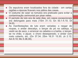  Os sepulcros eram localizados fora da cidade - em certas
regiões e épocas ficavam nos pátios das casas.
 O costume de caiar os túmulos era praticado para evitar a
contaminação cerimonial por pisar neles.
 O período de luto era de sete dias, em casos excepcionais
era delongado para mais (1Sm 31.13; Gn 50.1-4.10; Dt
34.8).
 As manifestações de luto eram variadas: o rasgar de
roupas, o andar descalço, o lançar do pó na cabeça, o
vestir-se de saco, o arrancar os cabelos e a barba, o lançar-
se no chão, o jejuar, o choro desesperado, o andar com
rosto coberto, etc. (Gn 37.34; 2Sm 18.31 15.30; Jó 2.12;
Am 8.10; Mc 5.38,39).
 