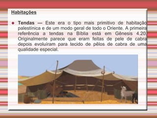 Habitações
 Tendas — Este era o tipo mais primitivo de habitação
palestínica e de um modo geral de todo o Oriente. A primeira
referência a tendas na Bíblia está em Gênesis 4.20.
Originalmente parece que eram feitas de pele de cabra
depois evoluíram para tecido de pêlos de cabra de uma
qualidade especial.
 