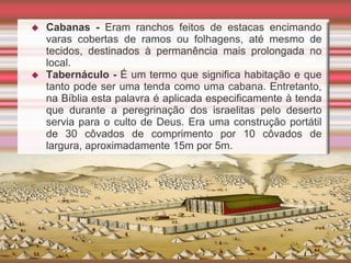  Cabanas - Eram ranchos feitos de estacas encimando
varas cobertas de ramos ou folhagens, até mesmo de
tecidos, destinados à permanência mais prolongada no
local.
 Tabernáculo - É um termo que significa habitação e que
tanto pode ser uma tenda como uma cabana. Entretanto,
na Bíblia esta palavra é aplicada especificamente à tenda
que durante a peregrinação dos israelitas pelo deserto
servia para o culto de Deus. Era uma construção portátil
de 30 côvados de comprimento por 10 côvados de
largura, aproximadamente 15m por 5m.
 