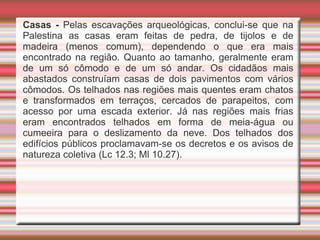 Casas - Pelas escavações arqueológicas, conclui-se que na
Palestina as casas eram feitas de pedra, de tijolos e de
madeira (menos comum), dependendo o que era mais
encontrado na região. Quanto ao tamanho, geralmente eram
de um só cômodo e de um só andar. Os cidadãos mais
abastados construíam casas de dois pavimentos com vários
cômodos. Os telhados nas regiões mais quentes eram chatos
e transformados em terraços, cercados de parapeitos, com
acesso por uma escada exterior. Já nas regiões mais frias
eram encontrados telhados em forma de meia-água ou
cumeeira para o deslizamento da neve. Dos telhados dos
edifícios públicos proclamavam-se os decretos e os avisos de
natureza coletiva (Lc 12.3; Ml 10.27).
 