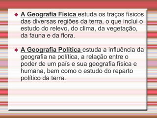  A Geografia Física estuda os traços físicos
das diversas regiões da terra, o que inclui o
estudo do relevo, do clima, da vegetação,
da fauna e da flora.
 A Geografia Política estuda a influência da
geografia na política, a relação entre o
poder de um país e sua geografia física e
humana, bem como o estudo do reparto
político da terra.
 