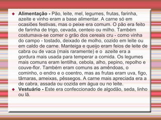  Alimentação - Pão, leite, mel, legumes, frutas, farinha,
azeite e vinho eram a base alimentar. A carne só em
ocasiões festivas, mas o peixe era comum. O pão era feito
de farinha de trigo, cevada, centeio ou milho. Também
costumava-se comer o grão dos cereais cru - como vinha
do campo - tostado, deixado de molho, cozido em leite ou
em caldo de carne. Manteiga e queijo eram feios de leite de
cabra ou de vaca (mais raramente) e o azeite era a
gordura mais usada para temperar a comida. Os legumes
mais comuns eram lentilha, cebola, alho, pepino, repolho e
couve-flor. Também eram comuns as amêndoas, o
cominho, o endro e o coentro, mas as frutas eram uva, figo,
tâmaras, ameixas, pêssegos. A carne mais apreciada era a
de cabra, assada ou cozida em água ou no leite.
 Vestuário - Este era confeccionado de algodão, seda, linho
ou lã.
 