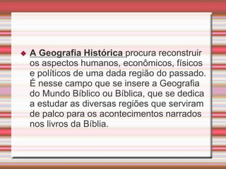  A Geografia Histórica procura reconstruir
os aspectos humanos, econômicos, físicos
e políticos de uma dada região do passado.
É nesse campo que se insere a Geografia
do Mundo Bíblico ou Bíblica, que se dedica
a estudar as diversas regiões que serviram
de palco para os acontecimentos narrados
nos livros da Bíblia.
 