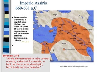 Império Assírio
669-631 a.C
• Senaqueribe
transferiu a
capital para
Nínive, por
volta de 704681 a.C, onde
permaneceu
até quando os
caldeus
destruíram a
cidade.

2º Rei s , 19:36

•

Sofonias, 2:13
"Ainda ele estenderá a mão contra
o Norte, e destruirá a Assíria; e
fará de Nínive uma desolação,
terra árida como o deserto."

http://www.ucm.es/info/antigua/roma5.jpg

 