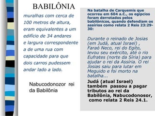 BABILÔNIA
muralhas com cerca de
100 metros de altura,
eram equivalentes a um
edifício de 34 andares
e largura correspondente
a de uma rua com
capacidade para que
dois carros pudessem
andar lado a lado.

Nabucodonozor rei
da Babilônia

Na batalha de Carquemis que
ocorreu em 604 a.C., os egípcios
foram derrotados pelos
babilônicos, quando defendiam os
assírios como relata 2 Reis 23:2930:

Durante o reinado de Josias
(em Judá, atual Israel) ,
Faraó Neco, rei do Egito,
levou seu exército, até o rio
Eufrates (norte da Síria) para
ajudar o rei da Assíria. O rei
Josias saiu para lutar em
Meguido e foi morto na
batalha...
Judá (atual Israel)
também passou a pagar
tributos ao rei da
Babilônia, Nabucodonosor,
como relata 2 Reis 24.1.

 