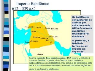 Império Babilônico
612 - 539 a.C
Os babilônicos
conquistaram os
assírios por
volta do ano de
612 a.C., ano em
que Nínive
finalmente foi
dominada.
A partir daí, a
Babilônia
tornou-se um
império em
expansão.
Sobre a expansão deste império Jeremias 25: 9 escreve ... tomarei a
todas as famílias do Norte, diz o Senhor, como também a
Nabucodonosor, rei de Babilônia, meu servo, e os trarei sobre esta
terra, e sobre os seus moradores, e sobre todas estas nações em
redor e os destruirei totalmente.

 