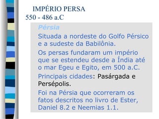 IMPÉRIO PERSA
550 - 486 a.C
Pérsia
Situada a nordeste do Golfo Pérsico
e a sudeste da Babilônia.
Os persas fundaram um império
que se estendeu desde a Índia até
o mar Egeu e Egito, em 500 a.C.
Principais cidades: Pasárgada e
Persépolis.
Foi na Pérsia que ocorreram os
fatos descritos no livro de Ester,
Daniel 8.2 e Neemias 1.1.

 
